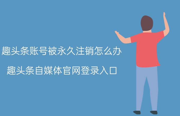 趣头条账号被永久注销怎么办 趣头条自媒体官网登录入口？